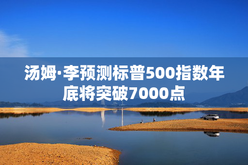 汤姆·李预测标普500指数年底将突破7000点