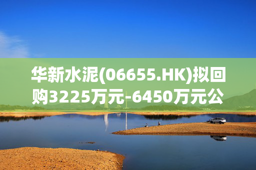 华新水泥(06655.HK)拟回购3225万元-6450万元公司A股