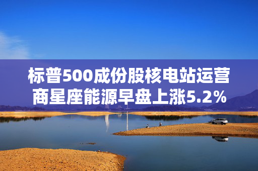 标普500成份股核电站运营商星座能源早盘上涨5.2%，有望录得三连涨