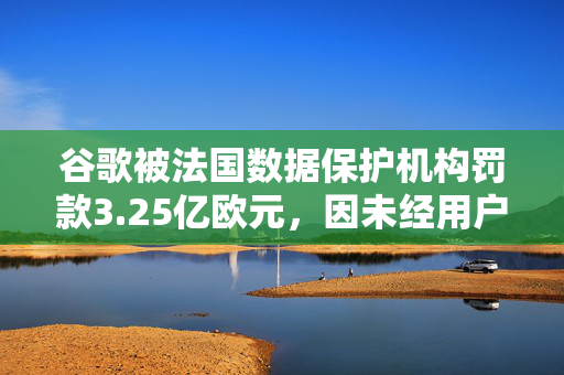 谷歌被法国数据保护机构罚款3.25亿欧元，因未经用户同意展示广告