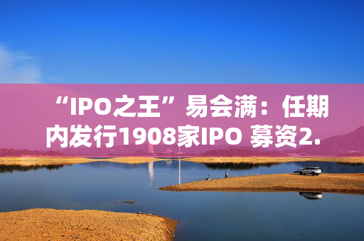 “IPO之王”易会满：任期内发行1908家IPO 募资2.22万亿元