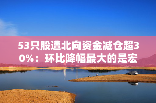 53只股遭北向资金减仓超30%：环比降幅最大的是宏昌电子，陆股通最新持有40.31万股，持股量环比降幅达77.67%