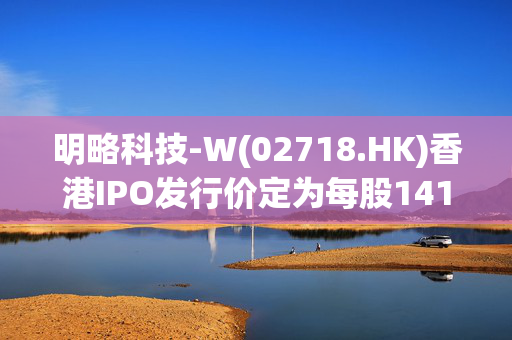 明略科技-W(02718.HK)香港IPO发行价定为每股141港元 净筹9.02亿港元