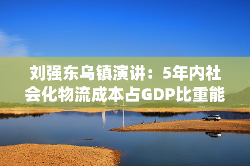 刘强东乌镇演讲：5年内社会化物流成本占GDP比重能降到10%以内 |直击乌镇