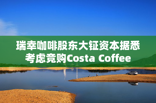 瑞幸咖啡股东大钲资本据悉考虑竞购Costa Coffee