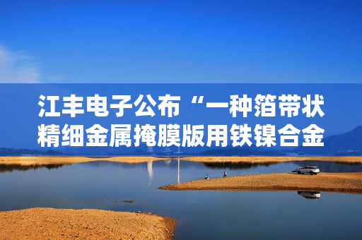 江丰电子公布“一种箔带状精细金属掩膜版用铁镍合金金相样品制备方法”专利