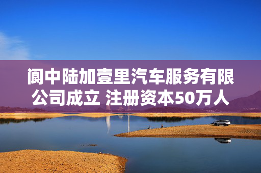阆中陆加壹里汽车服务有限公司成立 注册资本50万人民币