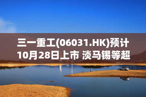 三一重工(06031.HK)预计10月28日上市 淡马锡等超豪华阵容加持