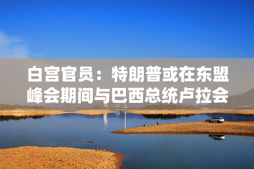 白宫官员：特朗普或在东盟峰会期间与巴西总统卢拉会晤