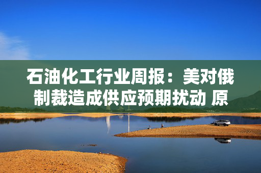 石油化工行业周报：美对俄制裁造成供应预期扰动 原油重回地缘交易