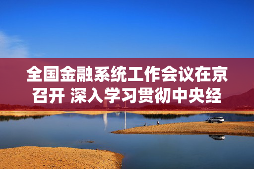 全国金融系统工作会议在京召开 深入学习贯彻中央经济工作会议精神 有力有序有效做好2026年金融重点工作