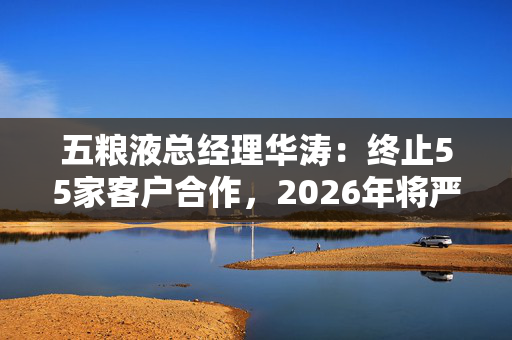 五粮液总经理华涛：终止55家客户合作，2026年将严管整顿渠道供给