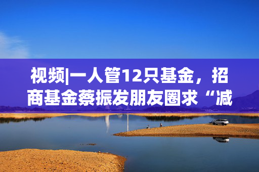 视频|一人管12只基金，招商基金蔡振发朋友圈求“减负”，称不看重公司收入高低 知情人士：是其个人行为