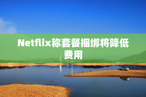 Netflix称套餐捆绑将降低费用