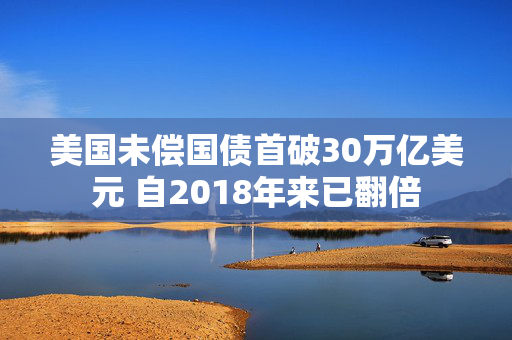 美国未偿国债首破30万亿美元 自2018年来已翻倍