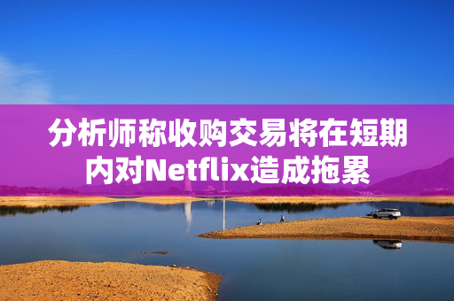 分析师称收购交易将在短期内对Netflix造成拖累