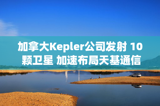 加拿大Kepler公司发射 10 颗卫星 加速布局天基通信网络