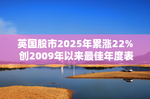 英国股市2025年累涨22% 创2009年以来最佳年度表现