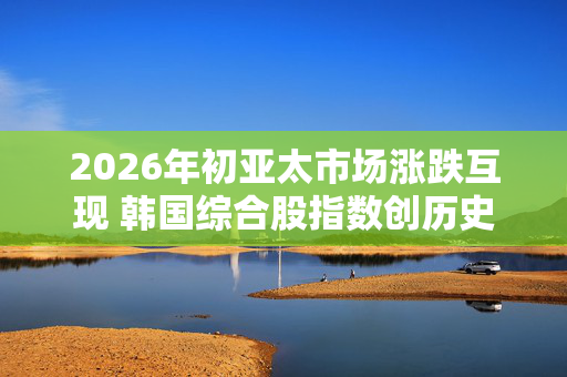2026年初亚太市场涨跌互现 韩国综合股指数创历史新高