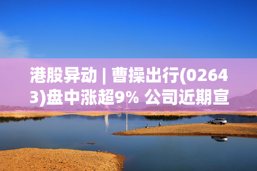港股异动 | 曹操出行(02643)盘中涨超9% 公司近期宣布全面进军规万亿企业商旅服务市场