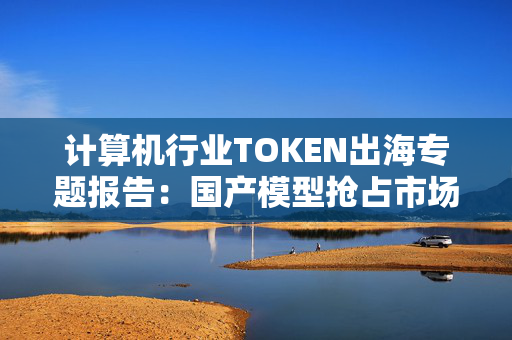 计算机行业TOKEN出海专题报告：国产模型抢占市场 IDC需求迅速扩张