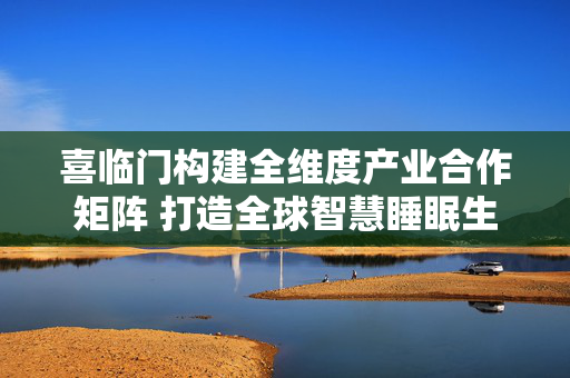 喜临门构建全维度产业合作矩阵 打造全球智慧睡眠生态标杆