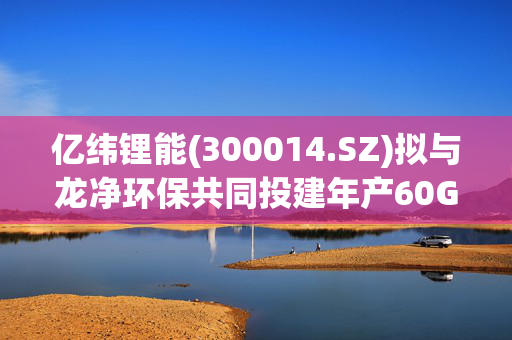 亿纬锂能(300014.SZ)拟与龙净环保共同投建年产60GWh储能电池生产基地 总投资约60亿元