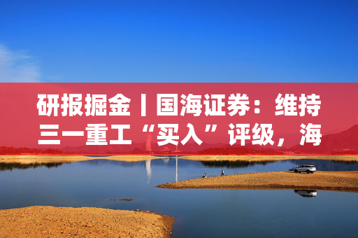 研报掘金丨国海证券：维持三一重工“买入”评级，海外盈利能力突出