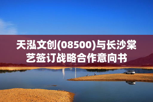 天泓文创(08500)与长沙棠艺签订战略合作意向书