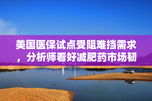 美国医保试点受阻难挡需求，分析师看好减肥药市场韧性