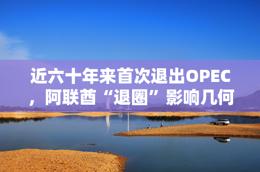 近六十年来首次退出OPEC，阿联酋“退圈”影响几何？