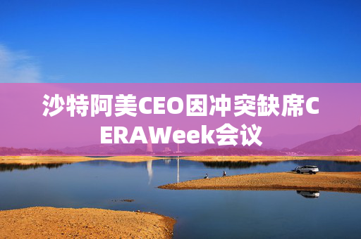 沙特阿美CEO因冲突缺席CERAWeek会议