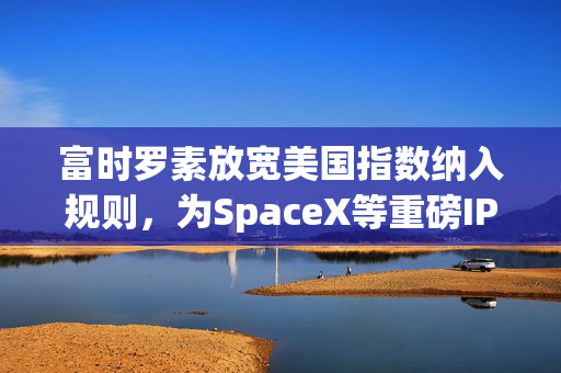 富时罗素放宽美国指数纳入规则，为SpaceX等重磅IPO铺路