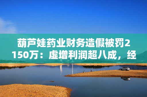 葫芦娃药业财务造假被罚2150万：虚增利润超八成，经营困境与监管风险并存
