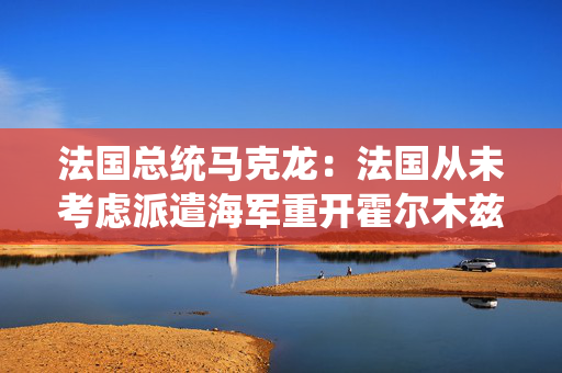 法国总统马克龙：法国从未考虑派遣海军重开霍尔木兹海峡