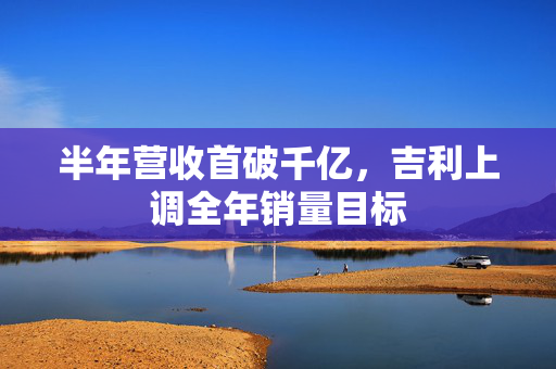 半年营收首破千亿，吉利上调全年销量目标