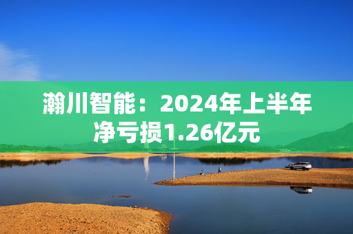 瀚川智能：2024年上半年净亏损1.26亿元