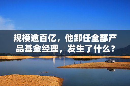 规模逾百亿，他卸任全部产品基金经理，发生了什么？