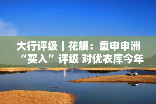 大行评级｜花旗：重申申洲“买入”评级 对优衣库今年订单增长更有信心