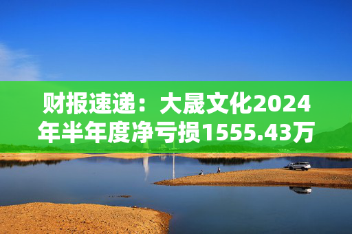财报速递：大晟文化2024年半年度净亏损1555.43万元