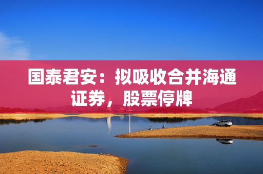 国泰君安：拟吸收合并海通证券，股票停牌