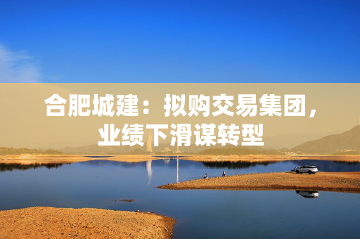 合肥城建：拟购交易集团，业绩下滑谋转型