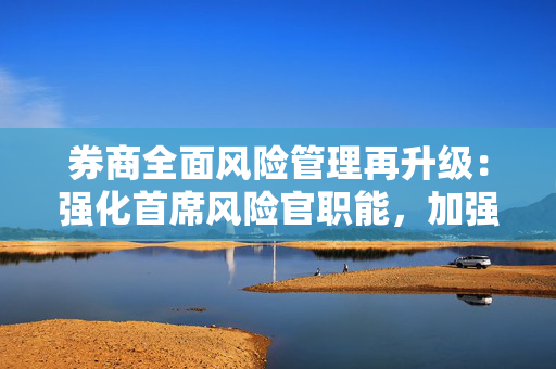 券商全面风险管理再升级：强化首席风险官职能，加强子公司风险管理