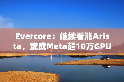Evercore：继续看涨Arista，或成Meta超10万GPU训练集群网络合作伙伴