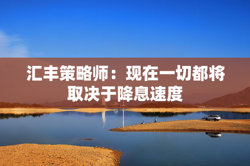 汇丰策略师：现在一切都将取决于降息速度