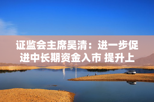 证监会主席吴清：进一步促进中长期资金入市 提升上市公司投资价值