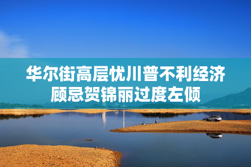 华尔街高层忧川普不利经济顾忌贺锦丽过度左倾