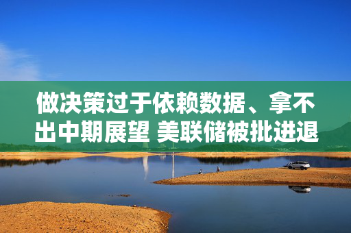 做决策过于依赖数据、拿不出中期展望 美联储被批进退失据