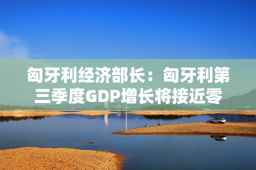 匈牙利经济部长：匈牙利第三季度GDP增长将接近零