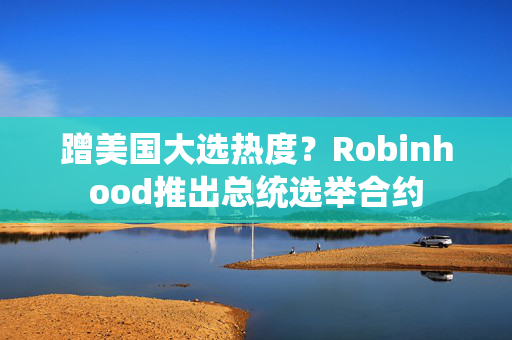 蹭美国大选热度？Robinhood推出总统选举合约